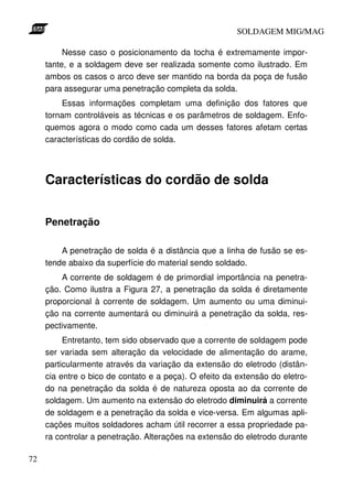 SOLDAGEM MIG/MAG
Nesse caso o posicionamento da tocha é extremamente importante, e a soldagem deve ser realizada somente como ilustrado. Em
ambos os casos o arco deve ser mantido na borda da poça de fusão
para assegurar uma penetração completa da solda.
Essas informações completam uma definição dos fatores que
tornam controláveis as técnicas e os parâmetros de soldagem. Enfoquemos agora o modo como cada um desses fatores afetam certas
características do cordão de solda.

Características do cordão de solda
Penetração
A penetração de solda é a distância que a linha de fusão se estende abaixo da superfície do material sendo soldado.
A corrente de soldagem é de primordial importância na penetração. Como ilustra a Figura 27, a penetração da solda é diretamente
proporcional à corrente de soldagem. Um aumento ou uma diminuição na corrente aumentará ou diminuirá a penetração da solda, respectivamente.
Entretanto, tem sido observado que a corrente de soldagem pode
ser variada sem alteração da velocidade de alimentação do arame,
particularmente através da variação da extensão do eletrodo (distância entre o bico de contato e a peça). O efeito da extensão do eletrodo na penetração da solda é de natureza oposta ao da corrente de
soldagem. Um aumento na extensão do eletrodo diminuirá a corrente
de soldagem e a penetração da solda e vice-versa. Em algumas aplicações muitos soldadores acham útil recorrer a essa propriedade para controlar a penetração. Alterações na extensão do eletrodo durante
72

 