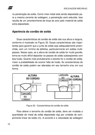 SOLDAGEM MIG/MAG
na penetração da solda. Como mais metal está sendo depositado para a mesma corrente de soldagem, a penetração será reduzida. Isso
resulta de um amortecimento da força do arco pelo material de solda
extra depositado.

Aparência do cordão de solda
Duas características do cordão de solda são sua altura e largura,
conforme é mostrado na Figura 33. Essas características são importantes para garantir que a junta de solda seja adequadamente preenchida, com um mínimo de defeitos, particularmente em soldas multipasses. Nesse caso, se a altura do cordão de solda for muito grande,
torna-se muito difícil depositar os passes de solda subseqüentes com
boa fusão. Quanto mais protuberante e estreito for o cordão de solda,
maior a probabilidade de ocorrer falta de fusão. As características do
cordão de solda podem ser alteradas em seu tamanho e/ou em sua
forma.

Figura 33 - Características do cordão de solda

Para alterar o tamanho do cordão de solda, deve ser mudada a
quantidade de metal de solda depositado (kg) por unidade de comprimento linear da solda (m). A corrente e a velocidade de soldagem
78

 