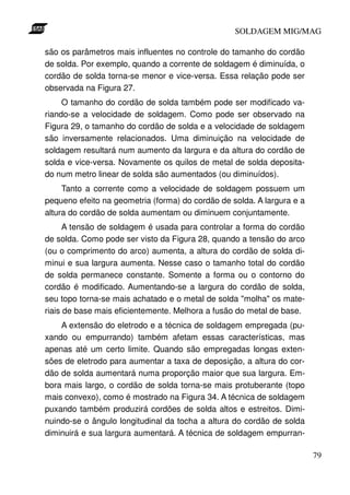 SOLDAGEM MIG/MAG
são os parâmetros mais influentes no controle do tamanho do cordão
de solda. Por exemplo, quando a corrente de soldagem é diminuída, o
cordão de solda torna-se menor e vice-versa. Essa relação pode ser
observada na Figura 27.
O tamanho do cordão de solda também pode ser modificado variando-se a velocidade de soldagem. Como pode ser observado na
Figura 29, o tamanho do cordão de solda e a velocidade de soldagem
são inversamente relacionados. Uma diminuição na velocidade de
soldagem resultará num aumento da largura e da altura do cordão de
solda e vice-versa. Novamente os quilos de metal de solda depositado num metro linear de solda são aumentados (ou diminuídos).
Tanto a corrente como a velocidade de soldagem possuem um
pequeno efeito na geometria (forma) do cordão de solda. A largura e a
altura do cordão de solda aumentam ou diminuem conjuntamente.
A tensão de soldagem é usada para controlar a forma do cordão
de solda. Como pode ser visto da Figura 28, quando a tensão do arco
(ou o comprimento do arco) aumenta, a altura do cordão de solda diminui e sua largura aumenta. Nesse caso o tamanho total do cordão
de solda permanece constante. Somente a forma ou o contorno do
cordão é modificado. Aumentando-se a largura do cordão de solda,
seu topo torna-se mais achatado e o metal de solda "molha" os materiais de base mais eficientemente. Melhora a fusão do metal de base.
A extensão do eletrodo e a técnica de soldagem empregada (puxando ou empurrando) também afetam essas características, mas
apenas até um certo limite. Quando são empregadas longas extensões de eletrodo para aumentar a taxa de deposição, a altura do cordão de solda aumentará numa proporção maior que sua largura. Embora mais largo, o cordão de solda torna-se mais protuberante (topo
mais convexo), como é mostrado na Figura 34. A técnica de soldagem
puxando também produzirá cordões de solda altos e estreitos. Diminuindo-se o ângulo longitudinal da tocha a altura do cordão de solda
diminuirá e sua largura aumentará. A técnica de soldagem empurran79

 