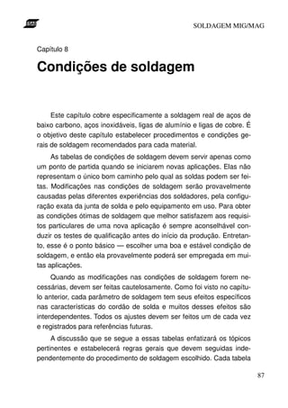 SOLDAGEM MIG/MAG
Capítulo 8

Condições de soldagem

Este capítulo cobre especificamente a soldagem real de aços de
baixo carbono, aços inoxidáveis, ligas de alumínio e ligas de cobre. É
o objetivo deste capítulo estabelecer procedimentos e condições gerais de soldagem recomendados para cada material.
As tabelas de condições de soldagem devem servir apenas como
um ponto de partida quando se iniciarem novas aplicações. Elas não
representam o único bom caminho pelo qual as soldas podem ser feitas. Modificações nas condições de soldagem serão provavelmente
causadas pelas diferentes experiências dos soldadores, pela configuração exata da junta de solda e pelo equipamento em uso. Para obter
as condições ótimas de soldagem que melhor satisfazem aos requisitos particulares de uma nova aplicação é sempre aconselhável conduzir os testes de qualificação antes do início da produção. Entretanto, esse é o ponto básico — escolher uma boa e estável condição de
soldagem, e então ela provavelmente poderá ser empregada em muitas aplicações.
Quando as modificações nas condições de soldagem forem necessárias, devem ser feitas cautelosamente. Como foi visto no capítulo anterior, cada parâmetro de soldagem tem seus efeitos específicos
nas características do cordão de solda e muitos desses efeitos são
interdependentes. Todos os ajustes devem ser feitos um de cada vez
e registrados para referências futuras.
A discussão que se segue a essas tabelas enfatizará os tópicos
pertinentes e estabelecerá regras gerais que devem seguidas independentemente do procedimento de soldagem escolhido. Cada tabela
87

 