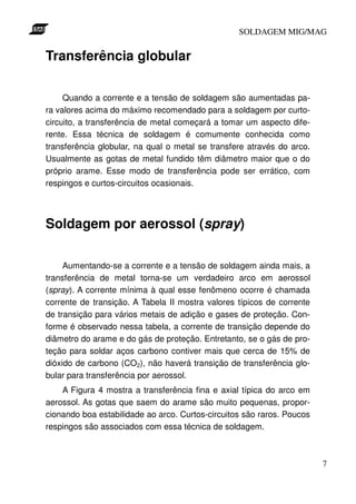 SOLDAGEM MIG/MAG

Transferência globular
Quando a corrente e a tensão de soldagem são aumentadas para valores acima do máximo recomendado para a soldagem por curtocircuito, a transferência de metal começará a tomar um aspecto diferente. Essa técnica de soldagem é comumente conhecida como
transferência globular, na qual o metal se transfere através do arco.
Usualmente as gotas de metal fundido têm diâmetro maior que o do
próprio arame. Esse modo de transferência pode ser errático, com
respingos e curtos-circuitos ocasionais.

Soldagem por aerossol (spray)
Aumentando-se a corrente e a tensão de soldagem ainda mais, a
transferência de metal torna-se um verdadeiro arco em aerossol
(spray). A corrente mínima à qual esse fenômeno ocorre é chamada
corrente de transição. A Tabela II mostra valores típicos de corrente
de transição para vários metais de adição e gases de proteção. Conforme é observado nessa tabela, a corrente de transição depende do
diâmetro do arame e do gás de proteção. Entretanto, se o gás de proteção para soldar aços carbono contiver mais que cerca de 15% de
dióxido de carbono (CO2), não haverá transição de transferência globular para transferência por aerossol.
A Figura 4 mostra a transferência fina e axial típica do arco em
aerossol. As gotas que saem do arame são muito pequenas, proporcionando boa estabilidade ao arco. Curtos-circuitos são raros. Poucos
respingos são associados com essa técnica de soldagem.

7

 