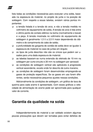 SOLDAGEM MIG/MAG
lista todas as condições necessárias para executar uma solda, baseada na espessura do material, no projeto da junta e na posição de
soldagem. Com respeito a essas tabelas, existem vários pontos importantes:
a tensão listada é a tensão do arco, e não a tensão medida no
voltímetro do equipamento de solda. A tensão do arco é lida entre
o último ponto de contato elétrico na tocha (normalmente o bocal)
e a peça. A tensão mostrada no voltímetro do equipamento de
soldagem é geralmente 1,5 V a 2,5 V maior dependendo do diâmetro e do comprimento do cabo de solda;
a profundidade da garganta do cordão de solda deve se igualar à
espessura do material no caso de juntas em ângulo;
os tipos de junta descritos não são os únicos que podem ser usados para uma dada espessura de material;
as tabelas baseiam-se numa extensão do eletrodo de 10 mm na
soldagem por curto-circuito e 20 mm na soldagem por aerossol;
as condições de soldagem vertical são aplicáveis à progressão
vertical ascendente, exceto onde for descrito de outra maneira;
as condições de soldagem foram desenvolvidas empregando-se
gases de proteção específicos. Se os gases em uso forem diferentes, serão necessários pequenos ajustes nessas condições.
Adicionalmente às condições de soldagem, um gráfico de taxa de
queima para cada arame é apresentado. Com esses gráficos a velocidade de alimentação do arame pode ser aproximada para qualquer
valor de corrente.

Garantia da qualidade na solda
Independentemente do material a ser soldado existem algumas
poucas precauções que devem ser tomadas para evitar defeitos de
88

 
