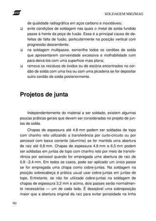 SOLDAGEM MIG/MAG
de qualidade radiográfica em aços carbono e inoxidáveis;
evite condições de soldagem nas quais o metal de solda fundido
passe à frente da poça de fusão. Essa é a principal causa de defeitos de falta de fusão, particularmente na posição vertical com
progressão descendente;
na soldagem multipasse, esmerilhe todos os cordões de solda
que apresentarem convexidade excessiva e molhabilidade ruim
para deixá-los com uma superfície mais plana;
remova os resíduos de óxidos ou de escória encontrados no cordão de solda com uma lixa ou com uma picadeira se for depositar
outro cordão de solda posteriormente.

Projetos de junta
Independentemente do material a ser soldado, existem algumas
poucas práticas gerais que devem ser consideradas no projeto de juntas de solda.
Chapas de espessura até 4,8 mm podem ser soldadas de topo
com chanfro reto utilizando a transferência por curto-circuito ou por
aerossol com baixa corrente (alumínio) se for mantida uma abertura
de raiz até 0,8 mm. Chapas de espessura 4,8 mm e 6,5 mm podem
ser soldadas em juntas de topo com chanfro reto por meio de transferência por aerossol quando for empregada uma abertura de raiz de
0,8 - 2,4 mm. Em todos os casos, pode ser aplicado um único passe
se for empregada uma chapa como cobre-juntas. Na soldagem na
posição sobrecabeça é prática usual usar cobre-juntas em juntas de
topo. Entretanto, se não for utilizado cobre-juntas na soldagem de
chapas de espessura 3,2 mm e acima, dois passes serão normalmente necessários — um de cada lado. É desejável uma sobreposição
maior que a abertura original da raiz para evitar porosidade na linha
90

 