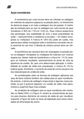 SOLDAGEM MIG/MAG

Aços inoxidáveis
A transferência por curto-circuito deve ser utilizada na soldagem
de materiais de pequena espessura na posição plana, no fechamento
de aberturas largas e em toda a soldagem fora de posição. O melhor
gás de proteção para se usar na soldagem por curto-circuito de aços
inoxidáveis é 90% He / 7,5% Ar / 2,5% O2. Essa mistura proporciona
boa penetração, boa estabilidade do arco e boas propriedades da
solda — particularmente a resistência à corrosão — em soldas monopasse ou multipasse. A mistura Ar / 25% CO2 pode ser usada, mas
apenas para soldas monopasse onde a resistência à corrosão não seja essencial ao uso final. O dióxido de carbono jamais deve ser utilizado.
A transferência por aerossol deve ser empregada na posição plana na soldagem monopasse ou multipasse de materiais com maiores
espessuras. Nesse modo de transferência a mistura Ar / 1% O2 assegura os melhores resultados, particularmente do ponto de vista da
aparência do cordão. Se, para uma determinada aplicação, a molhabilidade do cordão de solda ficar prejudicada, a mistura Ar / 2% O2
poderá ajudar. Entretanto, o aumento do óxido de cromo causará uma
leve descoloração do cordão de solda.
As considerações sobre as técnicas de soldagem aplicáveis aos
aços de baixo carbono também são válidas para os aços inoxidáveis.
No entanto, a técnica de soldagem empurrando é algumas vezes preferida, já que é possível depositar um cordão de solda mais plano,
embora a superfície fique mais oxidada.
As condições de soldagem para os aços inoxidáveis são mostradas na Tabela XVIII, e a Figura 41 mostra as características de queima para diversos diâmetros de arames de solda de aço inoxidável,
enquanto a Figura 42 exibe as taxas de deposição para essas velocidades de alimentação de arame.

97

 