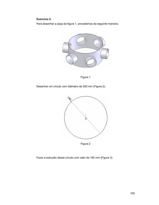 105
Exercício 5.
Para desenhar a peça da figura 1, procedemos da seguinte maneira:
Figura 1
Desenhar um círculo com diâmetro de 200 mm (Figura 2).
Figura 2
Fazer a extrusão desse círculo com valor de 100 mm (Figura 3).
 