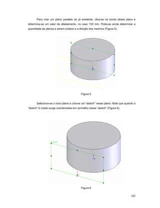 107
Para criar um plano paralelo ao já existente, clica-se na borda desse plano e
determina-se um valor de afastamento, no caso 130 mm. Pode-se ainda determinar a
quantidade de planos a serem criados e a direção dos mesmos (Figura 5).
Figura 5
Seleciona-se o novo plano e cria-se um “sketch” nesse plano. Note que quando o
“sketch” é criado surge coordenadas em vermelho nesse “sketch” (Figura 6).
Figura 6
 