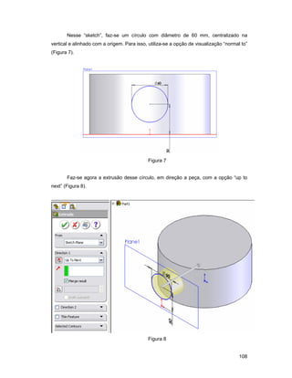 108
Nesse “sketch”, faz-se um círculo com diâmetro de 60 mm, centralizado na
vertical e alinhado com a origem. Para isso, utiliza-se a opção de visualização “normal to”
(Figura 7).
Figura 7
Faz-se agora a extrusão desse círculo, em direção a peça, com a opção “up to
next” (Figura 8).
Figura 8
 