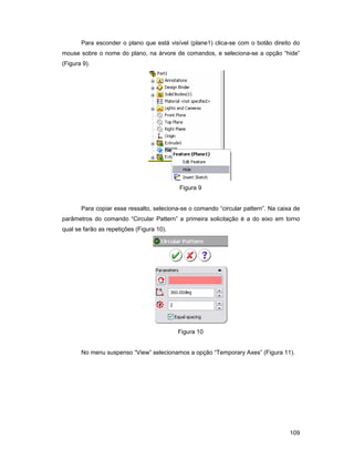 109
Para esconder o plano que está visível (plane1) clica-se com o botão direito do
mouse sobre o nome do plano, na árvore de comandos, e seleciona-se a opção “hide”
(Figura 9).
Figura 9
Para copiar esse ressalto, seleciona-se o comando “circular pattern”. Na caixa de
parâmetros do comando “Circular Pattern” a primeira solicitação é a do eixo em torno
qual se farão as repetições (Figura 10).
Figura 10
No menu suspenso “View” selecionamos a opção “Temporary Axes” (Figura 11).
 