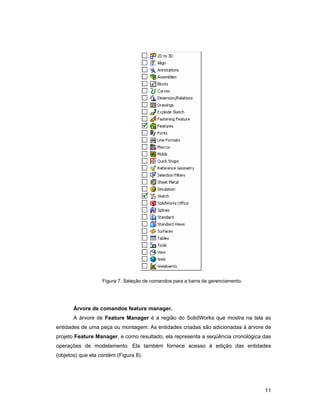 11
Figura 7. Seleção de comandos para a barra de gerenciamento.
Árvore de comandos feature manager.
A árvore de Feature Manager é a região do SolidWorks que mostra na tela as
entidades de uma peça ou montagem. As entidades criadas são adicionadas à árvore de
projeto Feature Manager, e como resultado, ela representa a seqüência cronológica das
operações de modelamento. Ela também fornece acesso à edição das entidades
(objetos) que ela contém (Figura 8).
 