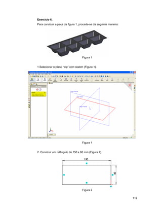 112
Exercício 6.
Para construir a peça da figura 1, procede-se da seguinte maneira:
Figura 1
1.Selecionar o plano “top” com sketch (Figura 1).
Figura 1
2. Construir um retângulo de 150 x 60 mm (Figura 2).
Figura 2
 