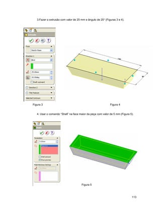 113
3.Fazer a extrusão com valor de 25 mm e ângulo de 20° (Figuras 3 e 4).
Figura 3 Figura 4
4. Usar o comando “Shell” na face maior da peça com valor de 5 mm (Figura 5).
Figura 5
 