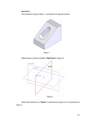 117
Exercício 7.
Para desenhar a peça da figura 1, procedemos da seguinte maneira:
Figura 1
Selecionamos o plano de trabalho “Right Plane” (Figura 2).
Figura 2
Nesse plano fazemos um “Sketch” e desenhamos a figura com as dimensões da
figura 3.
 