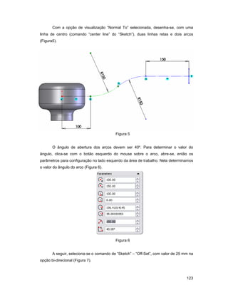 123
Com a opção de visualização “Normal To” selecionada, desenha-se, com uma
linha de centro (comando “center line” do “Sketch”), duas linhas retas e dois arcos
(Figura5).
Figura 5
O ângulo de abertura dos arcos devem ser 40º. Para determinar o valor do
ângulo, clica-se com o botão esquerdo do mouse sobre o arco, abre-se, então os
parâmetros para configuração no lado esquerdo da área de trabalho. Nela determinamos
o valor do ângulo do arco (Figura 6).
Figura 6
A seguir, seleciona-se o comando de “Sketch” – “Off-Set”, com valor de 25 mm na
opção bi-direcional (Figura 7).
 