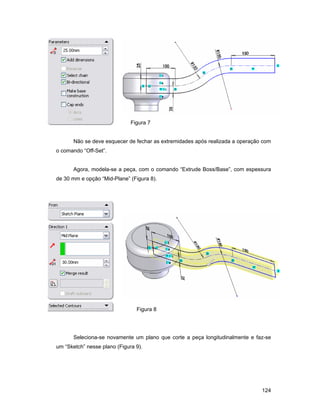 124
Figura 7
Não se deve esquecer de fechar as extremidades após realizada a operação com
o comando “Off-Set”.
Agora, modela-se a peça, com o comando “Extrude Boss/Base”, com espessura
de 30 mm e opção “Mid-Plane” (Figura 8).
Figura 8
Seleciona-se novamente um plano que corte a peça longitudinalmente e faz-se
um “Sketch” nesse plano (Figura 9).
 