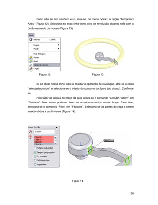 126
Como não se tem nenhum eixo, ativa-se, no menu “View”, a opção “Temporary
Axés” (Figura 12). Seleciona-se essa linha como eixo de revolução clicando nela com o
botão esquerdo do mouse (Figura 13).
Figura 12 Figura 13
Se ao clicar nessa linha, não se realizar a operação de revolução, abre-se a caixa
“selected contours” e seleciona-se o interior do contorno da figura (do círculo). Confirma-
se.
Para fazer as cópias do braço da peça utiliza-se o comando “Circular Pattern” em
“Features”. Mas antes pode-se fazer os arredondamentos nesse braço. Para isso,
seleciona-se o comando “Fillet” em “Features”. Seleciona-se as partes da peça a serem
arredondadas e confirma-se (Figura 14).
Figura 14
 