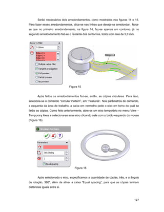 127
Serão necessários dois arredondamentos, como mostrados nas figuras 14 e 15.
Para fazer esses arredondamentos, clica-se nas linhas que deseja-se arredondar. Nota-
se que no primeiro arredondamento, na figura 14, faz-se apenas um contorno, já no
segundo arredondamento faz-se o restante dos contornos, todos com raio de 5,0 mm.
Figura 15
Após feitos os arredondamentos faz-se, então, as cópias circulares. Para isso,
seleciona-se o comando “Circular Pattern”, em “Features”. Nos parâmetros do comando,
a esquerda da área de trabalho, a caixa em vermelho pede o eixo em torno do qual se
farão as cópias. Como feito anteriormente, abre-se um eixo temporário no menu View –
Temporary Axes e seleciona-se esse eixo clicando nele com o botão esquerdo do mouse
(Figura 16).
Figura 16
Após selecionado o eixo, especificamos a quantidade de cópias, três, e o ângulo
de rotação, 360º, além de ativar a caixa “Equal spacing”, para que as cópias tenham
distâncias iguais entre si.
 