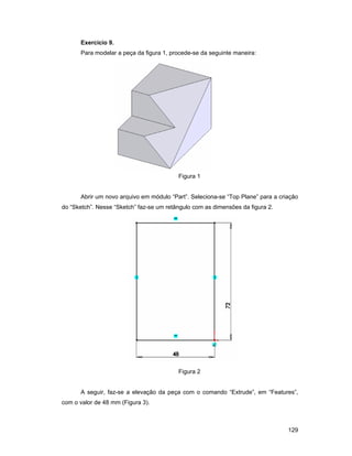 129
Exercício 9.
Para modelar a peça da figura 1, procede-se da seguinte maneira:
Figura 1
Abrir um novo arquivo em módulo “Part”. Seleciona-se “Top Plane” para a criação
do “Sketch”. Nesse “Sketch” faz-se um retângulo com as dimensões da figura 2.
Figura 2
A seguir, faz-se a elevação da peça com o comando “Extrude”, em “Features”,
com o valor de 48 mm (Figura 3).
 