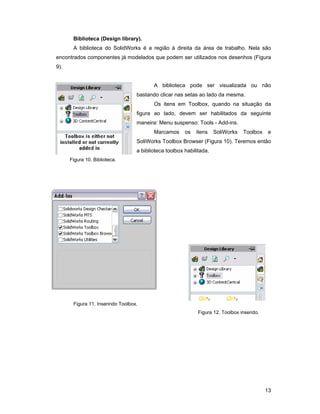 13
Biblioteca (Design library).
A biblioteca do SolidWorks é a região à direita da área de trabalho. Nela são
encontrados componentes já modelados que podem ser utilizados nos desenhos (Figura
9).
A biblioteca pode ser visualizada ou não
bastando clicar nas setas ao lado da mesma.
Os itens em Toolbox, quando na situação da
figura ao lado, devem ser habilitados da seguinte
maneira: Menu suspenso: Tools - Add-ins.
Marcamos os itens SoliWorks Toolbox e
SoliWorks Toolbox Browser (Figura 10). Teremos então
a biblioteca toolbox habilitada.
Figura 10. Biblioteca.
Figura 11. Inserindo Toolbox.
Figura 12. Toolbox inserido.
 