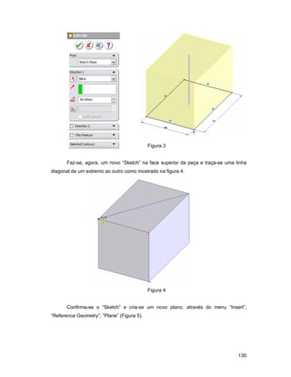 130
Figura 3
Faz-se, agora, um novo “Sketch” na face superior da peça e traça-se uma linha
diagonal de um extremo ao outro como mostrado na figura 4.
Figura 4
Confirma-se o “Sketch” e cria-se um novo plano, através do menu “Insert”,
“Reference Geometry”, “Plane” (Figura 5).
 