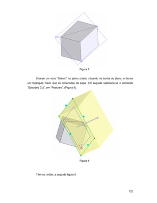 132
Figura 7
Cria-se um novo “Sketch” no plano criado, clicando na borda do plano, e faz-se
um retângulo maior que as dimensões da peça. Em seguida seleciona-se o comando
“Extruded Cut”, em “Features”. (Figura 8).
Figura 8
Têm-se, então, a peça da figura 9.
 
