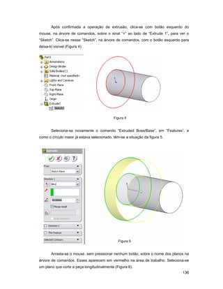 136
Após confirmada a operação de extrusão, clica-se com botão esquerdo do
mouse, na árvore de comandos, sobre o sinal “+” ao lado de “Extrude 1”, para ver o
“Sketch”. Clica-se nesse “Sketch”, na árvore de comandos, com o botão esquerdo para
deixa-lo visível (Figura 4).
Figura 4
Seleciona-se novamente o comando “Extruded Boss/Base”, em “Features”, e
como o círculo maior já estava selecionado, têm-se a situação da figura 5.
Figura 5
Arrasta-se o mouse, sem pressionar nenhum botão, sobre o nome dos planos na
árvore de comandos. Esses aparecem em vermelho na área de trabalho. Seleciona-se
um plano que corte a peça longitudinalmente (Figura 6).
 