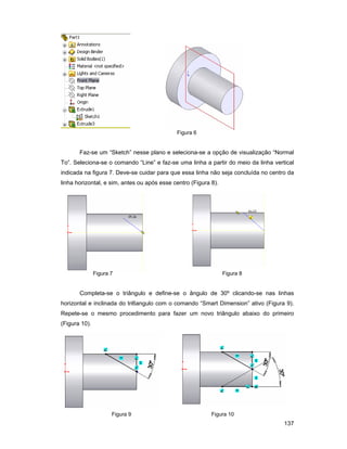 137
Figura 6
Faz-se um “Sketch” nesse plano e seleciona-se a opção de visualização “Normal
To”. Seleciona-se o comando “Line” e faz-se uma linha a partir do meio da linha vertical
indicada na figura 7. Deve-se cuidar para que essa linha não seja concluída no centro da
linha horizontal, e sim, antes ou após esse centro (Figura 8).
Figura 7 Figura 8
Completa-se o triângulo e define-se o ângulo de 30º clicando-se nas linhas
horizontal e inclinada do tri6angulo com o comando “Smart Dimension” ativo (Figura 9).
Repete-se o mesmo procedimento para fazer um novo triângulo abaixo do primeiro
(Figura 10).
Figura 9 Figura 10
 