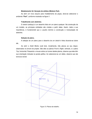 14
Modelamento 3d: Geração de sólidos (Módulo Part).
Ao abrir um novo arquivo para modelamento de peças, deve-se selecionar o
ambiente “Part”, conforme mostrado na figura 1.
Trabalhando com sketches.
O sketch (esboço) é um desenho feito em um plano qualquer. Na construção de
um modelo, as principais entidades são criadas a partir deles. Assim, dada a sua
importância, é fundamental que o usuário domine a construção e manipulação de
sketches.
Seleção do plano.
A seleção de um plano para o desenho de um sketch é feita clicando-se sobre
ele.
Ao abrir o Solid Works você terá, inicialmente, três planos ao seu dispor,
observados na árvore de projeto. São eles os planos Front e Right, verticais, e o plano
Top, horizontal. Passando o mouse sobre os ícones destes planos, observe que eles têm
sua orientação indicada na janela gráfica. Ao selecionar-se um deles, observe que ele
torna-se visível.
Figura 13. Planos de trabalho.
 