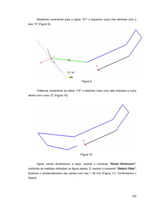 142
Mudamos novamente para o plano “XY” e traçamos outra reta alinhada com o
eixo “X” (Figura 9).
Figura 9
Voltamos novamente ao plano “YZ” e fazemos mais uma reta inclinada e outra
alinha com o eixo “Z” (Figura 10).
Figura 10.
Agora vamos dimensionar a peça, usando o comando “Smart Dimension”,
conforme as medidas indicadas na figura abaixo. E usando o comando “Sketch Fillet”,
fazemos o arredondamento dos cantos com raio = 30 mm (Figura 11). Confirmamos o
Sketch.
 
