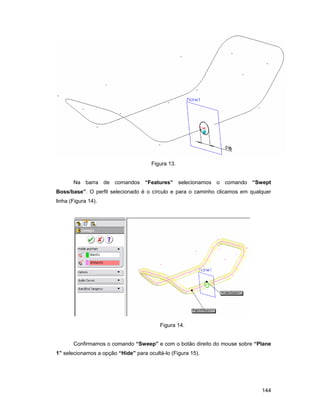 144
Figura 13.
Na barra de comandos “Features” selecionamos o comando “Swept
Boss/base”. O perfil selecionado é o círculo e para o caminho clicamos em qualquer
linha (Figura 14).
Figura 14.
Confirmamos o comando “Sweep” e com o botão direito do mouse sobre “Plane
1” selecionamos a opção “Hide” para ocultá-lo (Figura 15).
 