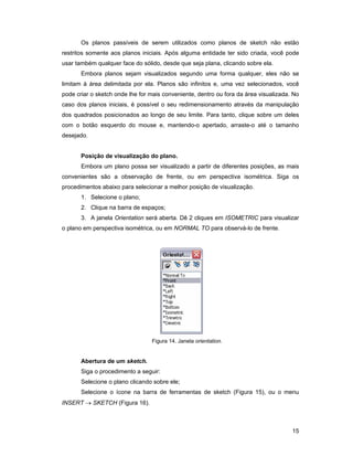 15
Os planos passíveis de serem utilizados como planos de sketch não estão
restritos somente aos planos iniciais. Após alguma entidade ter sido criada, você pode
usar também qualquer face do sólido, desde que seja plana, clicando sobre ela.
Embora planos sejam visualizados segundo uma forma qualquer, eles não se
limitam à área delimitada por ela. Planos são infinitos e, uma vez selecionados, você
pode criar o sketch onde lhe for mais conveniente, dentro ou fora da área visualizada. No
caso dos planos iniciais, é possível o seu redimensionamento através da manipulação
dos quadrados posicionados ao longo de seu limite. Para tanto, clique sobre um deles
com o botão esquerdo do mouse e, mantendo-o apertado, arraste-o até o tamanho
desejado.
Posição de visualização do plano.
Embora um plano possa ser visualizado a partir de diferentes posições, as mais
convenientes são a observação de frente, ou em perspectiva isométrica. Siga os
procedimentos abaixo para selecionar a melhor posição de visualização.
1. Selecione o plano;
2. Clique na barra de espaços;
3. A janela Orientation será aberta. Dê 2 cliques em ISOMETRIC para visualizar
o plano em perspectiva isométrica, ou em NORMAL TO para observá-lo de frente.
Figura 14. Janela orientation.
Abertura de um sketch.
Siga o procedimento a seguir:
Selecione o plano clicando sobre ele;
Selecione o ícone na barra de ferramentas de sketch (Figura 15), ou o menu
INSERT → SKETCH (Figura 16).
 