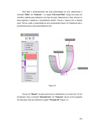 153
Para fazer o arredondamento das duas extremidades do arco, seleciona-se o
comando “Fillet”, em “Features”, e a opção “Full round fillet”. Surge uma caixa, em
vermelho, pedindo para selecionar uma face da peça. Seleciona-se a face, clica-se na
caixa seguinte e repete-se o procedimento anterior. Faz-se o mesmo com a terceira
caixa. Têm-se, então, a extremidade do arco arredondada (Figura 10). Repete-se todo o
procedimento para a outra extremidade do arco.
Figura 10
Faz-se um “Sketch” na parte reta do arco e desenha-se um círculo com 10 mm
de diâmetro. Com o comando “Extruded Cut”, em “Features”, faz-se um furo passante
em toda peça. Para isso selecione a opção “Through All” (Figura 11).
 