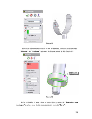 154
Figura 11
Para fazer o chamfro no disco de 50 mm de diâmetro, seleciona-se o comando
“Chamfer”, em “Features”, com valor de 2 mm e ângulo de 45º (Figura 12).
Figura 12
Após modelada a peça, abra a pasta com o nome de “Exemplos para
montagem” e salve a peça dentro dessa pasta com nome de “Garfo”.
 