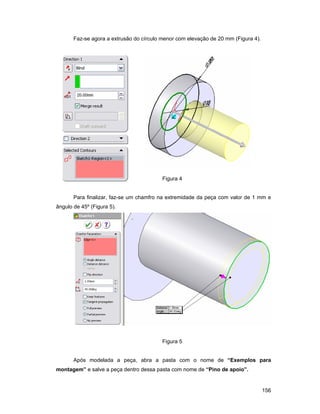 156
Faz-se agora a extrusão do círculo menor com elevação de 20 mm (Figura 4).
Figura 4
Para finalizar, faz-se um chamfro na extremidade da peça com valor de 1 mm e
ângulo de 45º (Figura 5).
Figura 5
Após modelada a peça, abra a pasta com o nome de “Exemplos para
montagem” e salve a peça dentro dessa pasta com nome de “Pino de apoio”.
 