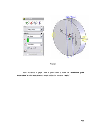 158
Figura 3
Após modelada a peça, abra a pasta com o nome de “Exemplos para
montagem” e salve a peça dentro dessa pasta com nome de “Disco”.
 