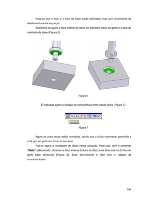 161
Nota-se que o eixo e o furo da base estão alinhados mas com movimento de
afastamento entre as peças.
Seleciona-se agora a face inferior do disco de diâmetro maior do garfo e a face da
cavidade da base (Figura 6).
Figura 6
É realizada agora a relação de coincidência entre essas faces (Figura 7).
Figura 7
Agora as duas peças estão montadas, sendo que o único movimento permitido é
o de giro do garfo em torno do seu eixo.
Faz-se agora a montagem do disco nesse conjunto. Para isso, com o comando
“Mate” selecionado, clica-se na face interna do furo do disco e na face interna do furo do
garfo para alinhá-los (Figura 8). Esse alinhamento é feito com a relação de
concentricidade.
 