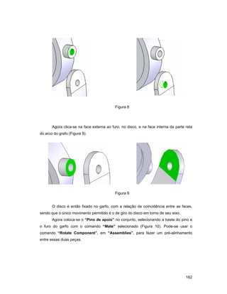162
Figura 8
Agora clica-se na face externa ao furo, no disco, e na face interna da parte reta
do arco do grafo (Figura 9).
Figura 9
O disco é então fixado no garfo, com a relação de coincidência entre as faces,
sendo que o único movimento permitido é o de giro do disco em torno de seu eixo.
Agora coloca-se o “Pino de apoio” no conjunto, selecionando a haste do pino e
o furo do garfo com o comando “Mate” selecionado (Figura 10). Pode-se usar o
comando “Rotate Component”, em “Assemblies”, para fazer um pré-alinhamento
entre essas duas peças.
 