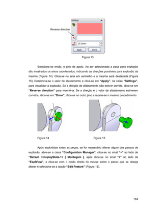 164
Figura 13
Seleciona-se então, o pino de apoio. Ao ser selecionada a peça para explosão
são mostrados os eixos coordenados, indicando as direções possíveis para explosão da
mesma (Figura 14). Clica-se na seta em vermelho e a mesma será destacada (Figura
15). Determina-se o valor de afastamento e clica-se em “Apply”, na caixa “Settings”,
para visualizar a explosão. Se a direção de afastamento não estiver correta, clica-se em
“Reverse direction” para invertê-la. Se a direção e o valor de afastamento estiverem
corretos, clica-se em “Done”, clica-se no outro pino e repete-se o mesmo procedimento.
Figura 14 Figura 15
Após explodidas todas as peças, se for necessário alterar algum dos passos de
explosão, abre-se a caixa “Configuration Manager”, clica-se no sinal “+” ao lado de
“Default <DisplayState-1> [ Montagem ], após clica-se no sinal “+” ao lado de
“ExplView”, e clica-se com o botão direito do mouse sobre o passo que se deseja
alterar e seleciona-se a opção “Edit Feature” (Figura 16).
Reverse direction
 