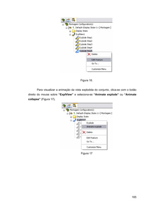 165
Figura 16.
Para visualizar a animação da vista explodida do conjunto, clica-se com o botão
direito do mouse sobre “ExplView” e seleciona-se “Animate explode” ou “Animate
collapse” (Figura 17).
Figura 17
 
