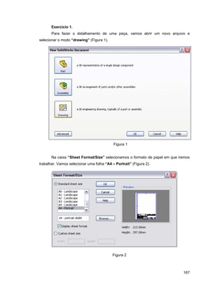 167
Exercício 1.
Para fazer o detalhamento de uma peça, vamos abrir um novo arquivo e
selecionar o modo “drawing” (Figura 1).
Figura 1
Na caixa “Sheet Format/Size” selecionamos o formato de papel em que iremos
trabalhar. Vamos selecionar uma folha “A4 – Portrait” (Figura 2).
Figura 2
 