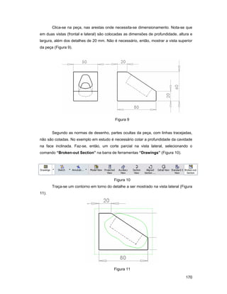 170
Clica-se na peça, nas arestas onde necessita-se dimensionamento. Nota-se que
em duas vistas (frontal e lateral) são colocadas as dimensões de profundidade, altura e
largura, além dos detalhes de 20 mm. Não é necessário, então, mostrar a vista superior
da peça (Figura 9).
Figura 9
Segundo as normas de desenho, partes ocultas da peça, com linhas tracejadas,
não são cotadas. No exemplo em estudo é necessário cotar a profundidade da cavidade
na face inclinada. Faz-se, então, um corte parcial na vista lateral, selecionando o
comando “Broken-out Section” na barra de ferramentas “Drawings” (Figura 10).
Figura 10
Traça-se um contorno em torno do detalhe a ser mostrado na vista lateral (Figura
11).
Figura 11
 