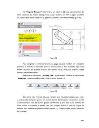171
No “Property Manager” determina-se um valor de 25 para a profundidade de
corte (valor que é a metade da largura da peça) e confirma-se. Têm-se agora o detalhe
da profundidade da cavidade visível, podendo, portanto, ser dimensionado (Figura 12).
Figura 12
Para completar o dimensionamento da peça, deve-se mostrar em verdadeira
grandeza o formato da cavidade. Como a mesma está na face inclinada, nas vistas
frontal e superior, ela aparece inclinada (seu formato não é o real), não podendo, dessa
maneira, ser dimensionada.
Seleciona-se o comando “Auxiliay View” (Vista auxiliar) na barra de ferramentas
“Drawings”, para uma visão frontal a face inclinada (Figura 13).
Figura 13
Clica-se na linha inclinada da peça e arrasta-se o mouse para posicionar a vista.
A vista auxiliar sempre é gerada em terceiro diedro. Sendo assim, posiciona-se a vista
auxiliar acima da vista da qual foi gerada, confirma-se, e após clica-se no contorno da
vista auxiliar e arrasta-se a mesma para uma posição abaixo da vista de origem da
mesma, para deixá-la em primeiro diedro (Figura 14). Dimensiona-se, então, o formato
da cavidade.
 