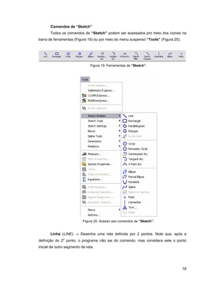18
Comandos de “Sketch”
Todos os comandos de “Sketch” podem ser acessados pro meio dos ícones na
barra de ferramentas (Figura 19) ou por meio do menu suspenso “Tools” (Figura 20).
Figura 19. Ferramentas de “Sketch”.
Figura 20. Acesso aos comandos de “Sketch”.
Linha (LINE) → Desenha uma reta definida por 2 pontos. Note que, após a
definição do 2o
ponto, o programa não sai do comando, mas considera este o ponto
inicial de outro segmento de reta.
 