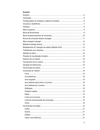 2
Sumário
Sumário .................................................................................................................. 2
Introdução............................................................................................................... 6
Configurações de unidades e atalhos do teclado................................................... 6
Iniciando o SolidWorks. .......................................................................................... 7
Interface.................................................................................................................. 8
Menu suspenso. ..................................................................................................... 9
Barra de ferramentas.............................................................................................. 9
Barra de gerenciamento de comandos................................................................. 10
Árvore de comandos feature manager. ................................................................ 11
Menu property manager. ...................................................................................... 12
Biblioteca (Design library)..................................................................................... 13
Modelamento 3d: Geração de sólidos (Módulo Part). .......................................... 14
Trabalhando com sketches................................................................................... 14
Seleção do plano.................................................................................................. 14
Posição de visualização do plano......................................................................... 15
Abertura de um sketch.......................................................................................... 15
Fechamento de um sketch. .................................................................................. 16
Geração de referenciais. ...................................................................................... 16
Ferramentas de sketch......................................................................................... 17
Comandos de “Sketch”......................................................................................... 18
Linha................................................................................................................. 18
Circunferência................................................................................................... 19
Arco tangente ................................................................................................... 19
Arco definido pelo centro e 2 pontos ................................................................ 19
Arco definido por 3 pontos................................................................................ 19
Retângulo ......................................................................................................... 19
Polígono regular ............................................................................................... 19
Elipse ................................................................................................................ 19
Linha curva sinuosa.......................................................................................... 19
Linha de centro/auxiliar de construção ............................................................. 19
Ponto ................................................................................................................ 19
Ferramentas de edição......................................................................................... 19
Cortar................................................................................................................ 21
Extend............................................................................................................... 21
Deletar .............................................................................................................. 21
Inserir concordâncias........................................................................................ 21
 