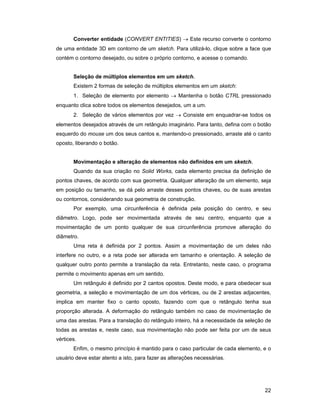 22
Converter entidade (CONVERT ENTITIES) → Este recurso converte o contorno
de uma entidade 3D em contorno de um sketch. Para utilizá-lo, clique sobre a face que
contém o contorno desejado, ou sobre o próprio contorno, e acesse o comando.
Seleção de múltiplos elementos em um sketch.
Existem 2 formas de seleção de múltiplos elementos em um sketch:
1. Seleção de elemento por elemento → Mantenha o botão CTRL pressionado
enquanto clica sobre todos os elementos desejados, um a um.
2. Seleção de vários elementos por vez → Consiste em enquadrar-se todos os
elementos desejados através de um retângulo imaginário. Para tanto, defina com o botão
esquerdo do mouse um dos seus cantos e, mantendo-o pressionado, arraste até o canto
oposto, liberando o botão.
Movimentação e alteração de elementos não definidos em um sketch.
Quando da sua criação no Solid Works, cada elemento precisa da definição de
pontos chaves, de acordo com sua geometria. Qualquer alteração de um elemento, seja
em posição ou tamanho, se dá pelo arraste desses pontos chaves, ou de suas arestas
ou contornos, considerando sua geometria de construção.
Por exemplo, uma circunferência é definida pela posição do centro, e seu
diâmetro. Logo, pode ser movimentada através de seu centro, enquanto que a
movimentação de um ponto qualquer de sua circunferência promove alteração do
diâmetro.
Uma reta é definida por 2 pontos. Assim a movimentação de um deles não
interfere no outro, e a reta pode ser alterada em tamanho e orientação. A seleção de
qualquer outro ponto permite a translação da reta. Entretanto, neste caso, o programa
permite o movimento apenas em um sentido.
Um retângulo é definido por 2 cantos opostos. Deste modo, e para obedecer sua
geometria, a seleção e movimentação de um dos vértices, ou de 2 arestas adjacentes,
implica em manter fixo o canto oposto, fazendo com que o retângulo tenha sua
proporção alterada. A deformação do retângulo também no caso de movimentação de
uma das arestas. Para a translação do retângulo inteiro, há a necessidade da seleção de
todas as arestas e, neste caso, sua movimentação não pode ser feita por um de seus
vértices.
Enfim, o mesmo princípio é mantido para o caso particular de cada elemento, e o
usuário deve estar atento a isto, para fazer as alterações necessárias.
 