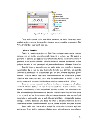 24
Figura 25. Seleção do novo plano de sketch.
Cabe aqui comentar que a seleção de elementos na árvore de projeto, aberta
pela tarja azul com o nome do comando, é bastante comum em várias entidades do Solid
Works. O leitor deve estar atento para isto.
Definição do sketch
Devido ao conceito paramétrico do Solid Works, embora possamos criar qualquer
elemento em um sketch com determinado tamanho e posição, isto não garante a
geometria do sistema, que pode ser inadvertidamente alterada a qualquer momento. A
geometria de um sketch somente é definida através de relações e dimensões. Assim,
qualquer alteração se dará apenas pela edição intencional dessas relações e dimensões.
Quando todos os elementos em um sketch estão com posições e tamanhos
especificados, diz-se que ele está totalmente definido; caso contrário, sub-definido.
Elementos sub-definidos são caracterizados pela cor azul, tornando-se pretos quando
definidos. Qualquer sketch deve estar totalmente definido em dimensão e posição.
Quando é selecionado um novo plano, sua única referência é a origem; portanto, é
sempre conveniente começar a construção de um sketch relacionando-o à origem.
Existe um número necessário e suficiente de relações e cotas para a definição de
um sketch. No caso de haver relações e/ou cotas excedentes, diz-se que ele está sobre-
definido, caracterizando-se pela cor vermelha. Quando inserimos uma outra relação, ou
cota, a um elemento totalmente definido, estamos dizendo que ela também pode alterá-
lo. No momento em que é criado um conflito entre essa relação, ou cota, e outra(s) pré-
existente(s), o sistema não sabe a qual delas dar prioridade, e impossibilita qualquer
alteração. Somente deletando uma delas ele voltará a operar normalmente! Deve-se
salientar que conflitos ocorrem entre cotas e cotas, cotas e relações, relações e relações!
Assim, pelas suas características, apesar das indicações do programa agilizarem
a construção de um sketch, e algumas relações serem automaticamente assumidas, as
 