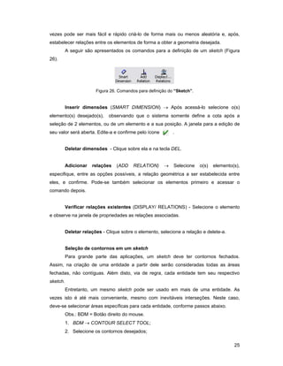 25
vezes pode ser mais fácil e rápido criá-lo de forma mais ou menos aleatória e, após,
estabelecer relações entre os elementos de forma a obter a geometria desejada.
A seguir são apresentados os comandos para a definição de um sketch (Figura
26).
Figura 26. Comandos para definição do “Sketch”.
Inserir dimensões (SMART DIMENSION) → Após acessá-lo selecione o(s)
elemento(s) desejado(s), observando que o sistema somente define a cota após a
seleção de 2 elementos, ou de um elemento e a sua posição. A janela para a edição de
seu valor será aberta. Edite-a e confirme pelo ícone .
Deletar dimensões - Clique sobre ela e na tecla DEL.
Adicionar relações (ADD RELATION) → Selecione o(s) elemento(s),
especifique, entre as opções possíveis, a relação geométrica a ser estabelecida entre
eles, e confirme. Pode-se também selecionar os elementos primeiro e acessar o
comando depois.
Verificar relações existentes (DISPLAY/ RELATIONS) - Selecione o elemento
e observe na janela de propriedades as relações associadas.
Deletar relações - Clique sobre o elemento, selecione a relação e delete-a.
Seleção de contornos em um sketch
Para grande parte das aplicações, um sketch deve ter contornos fechados.
Assim, na criação de uma entidade a partir dele serão consideradas todas as áreas
fechadas, não contíguas. Além disto, via de regra, cada entidade tem seu respectivo
sketch.
Entretanto, um mesmo sketch pode ser usado em mais de uma entidade. As
vezes isto é até mais conveniente, mesmo com inevitáveis interseções. Neste caso,
deve-se selecionar áreas específicas para cada entidade, conforme passos abaixo.
Obs.: BDM = Botão direito do mouse.
1. BDM → CONTOUR SELECT TOOL;
2. Selecione os contornos desejados;
 