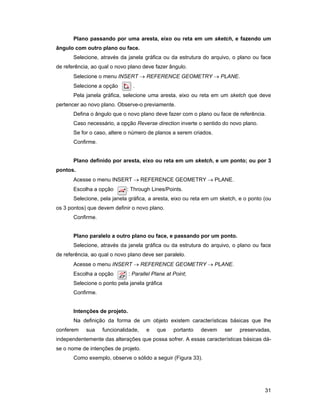 31
Plano passando por uma aresta, eixo ou reta em um sketch, e fazendo um
ângulo com outro plano ou face.
Selecione, através da janela gráfica ou da estrutura do arquivo, o plano ou face
de referência, ao qual o novo plano deve fazer ângulo.
Selecione o menu INSERT → REFERENCE GEOMETRY → PLANE.
Selecione a opção .
Pela janela gráfica, selecione uma aresta, eixo ou reta em um sketch que deve
pertencer ao novo plano. Observe-o previamente.
Defina o ângulo que o novo plano deve fazer com o plano ou face de referência.
Caso necessário, a opção Reverse direction inverte o sentido do novo plano.
Se for o caso, altere o número de planos a serem criados.
Confirme.
Plano definido por aresta, eixo ou reta em um sketch, e um ponto; ou por 3
pontos.
Acesse o menu INSERT → REFERENCE GEOMETRY → PLANE.
Escolha a opção : Through Lines/Points.
Selecione, pela janela gráfica, a aresta, eixo ou reta em um sketch, e o ponto (ou
os 3 pontos) que devem definir o novo plano.
Confirme.
Plano paralelo a outro plano ou face, e passando por um ponto.
Selecione, através da janela gráfica ou da estrutura do arquivo, o plano ou face
de referência, ao qual o novo plano deve ser paralelo.
Acesse o menu INSERT → REFERENCE GEOMETRY → PLANE.
Escolha a opção : Parallel Plane at Point;
Selecione o ponto pela janela gráfica
Confirme.
Intenções de projeto.
Na definição da forma de um objeto existem características básicas que lhe
conferem sua funcionalidade, e que portanto devem ser preservadas,
independentemente das alterações que possa sofrer. A essas características básicas dá-
se o nome de intenções de projeto.
Como exemplo, observe o sólido a seguir (Figura 33).
 