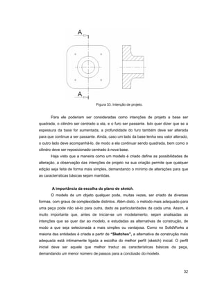 32
Figura 33. Intenção de projeto.
Para ele poderiam ser consideradas como intenções de projeto a base ser
quadrada, o cilindro ser centrado a ela, e o furo ser passante. Isto quer dizer que se a
espessura da base for aumentada, a profundidade do furo também deve ser alterada
para que continue a ser passante. Ainda, caso um lado da base tenha seu valor alterado,
o outro lado deve acompanhá-lo, de modo a ela continuar sendo quadrada, bem como o
cilindro deve ser reposicionado centrado à nova base.
Haja visto que a maneira como um modelo é criado define as possibilidades de
alteração, a observação das intenções de projeto na sua criação permite que qualquer
edição seja feita de forma mais simples, demandando o mínimo de alterações para que
as características básicas sejam mantidas.
A importância da escolha do plano de sketch.
O modelo de um objeto qualquer pode, muitas vezes, ser criado de diversas
formas, com graus de complexidade distintos. Além disto, o método mais adequado para
uma peça pode não sê-lo para outra, dado as particularidades da cada uma. Assim, é
muito importante que, antes de iniciar-se um modelamento, sejam analisadas as
intenções que se quer dar ao modelo, e estudadas as alternativas de construção, de
modo a que seja selecionada a mais simples ou vantajosa. Como no SolidWorks a
maioria das entidades é criada a partir de “Sketches”, a alternativa de construção mais
adequada está intimamente ligada a escolha do melhor perfil (sketch) inicial. O perfil
inicial deve ser aquele que melhor traduz as características básicas da peça,
demandando um menor número de passos para a conclusão do modelo.
 