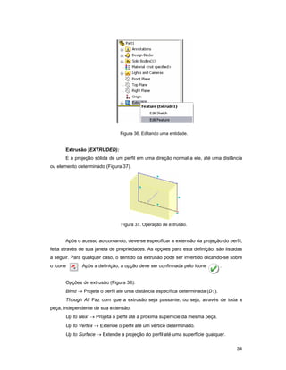 34
Figura 36. Editando uma entidade.
Extrusão (EXTRUDED):
É a projeção sólida de um perfil em uma direção normal a ele, até uma distância
ou elemento determinado (Figura 37).
Figura 37. Operação de extrusão.
Após o acesso ao comando, deve-se especificar a extensão da projeção do perfil,
feita através de sua janela de propriedades. As opções para esta definição, são listadas
a seguir. Para qualquer caso, o sentido da extrusão pode ser invertido clicando-se sobre
o ícone . Após a definição, a opção deve ser confirmada pelo ícone .
Opções de extrusão (Figura 38):
Blind → Projeta o perfil até uma distância específica determinada (D1).
Though All Faz com que a extrusão seja passante, ou seja, através de toda a
peça, independente de sua extensão.
Up to Next → Projeta o perfil até a próxima superfície da mesma peça.
Up to Vertex → Extende o perfil até um vértice determinado.
Up to Surface → Extende a projeção do perfil até uma superfície qualquer.
 