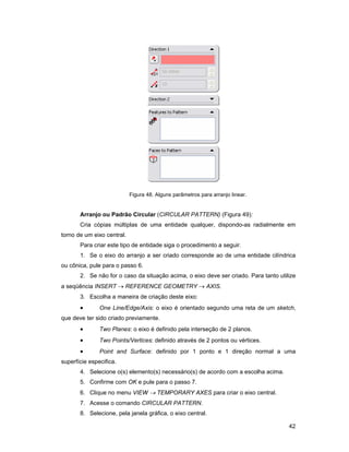 42
Figura 48. Alguns parâmetros para arranjo linear.
Arranjo ou Padrão Circular (CIRCULAR PATTERN) (Figura 49):
Cria cópias múltiplas de uma entidade qualquer, dispondo-as radialmente em
torno de um eixo central.
Para criar este tipo de entidade siga o procedimento a seguir.
1. Se o eixo do arranjo a ser criado corresponde ao de uma entidade cilíndrica
ou cônica, pule para o passo 6.
2. Se não for o caso da situação acima, o eixo deve ser criado. Para tanto utilize
a seqüência INSERT → REFERENCE GEOMETRY → AXIS.
3. Escolha a maneira de criação deste eixo:
• One Line/Edge/Axis: o eixo é orientado segundo uma reta de um sketch,
que deve ter sido criado previamente.
• Two Planes: o eixo é definido pela interseção de 2 planos.
• Two Points/Vertices: definido através de 2 pontos ou vértices.
• Point and Surface: definido por 1 ponto e 1 direção normal a uma
superfície especifica.
4. Selecione o(s) elemento(s) necessário(s) de acordo com a escolha acima.
5. Confirme com OK e pule para o passo 7.
6. Clique no menu VIEW → TEMPORARY AXES para criar o eixo central.
7. Acesse o comando CIRCULAR PATTERN.
8. Selecione, pela janela gráfica, o eixo central.
 